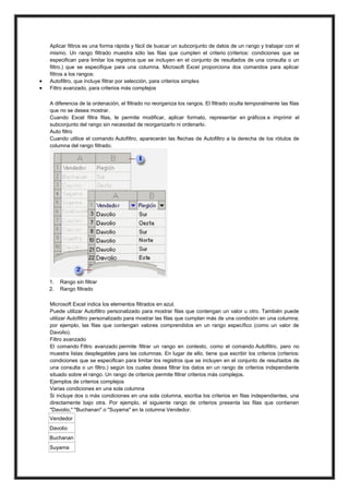 


Aplicar filtros es una forma rápida y fácil de buscar un subconjunto de datos de un rango y trabajar con el
mismo. Un rango filtrado muestra sólo las filas que cumplen el criterio (criterios: condiciones que se
especifican para limitar los registros que se incluyen en el conjunto de resultados de una consulta o un
filtro.) que se especifique para una columna. Microsoft Excel proporciona dos comandos para aplicar
filtros a los rangos:
Autofiltro, que incluye filtrar por selección, para criterios simples
Filtro avanzado, para criterios más complejos
A diferencia de la ordenación, el filtrado no reorganiza los rangos. El filtrado oculta temporalmente las filas
que no se desea mostrar.
Cuando Excel filtra filas, le permite modificar, aplicar formato, representar en gráficos e imprimir el
subconjunto del rango sin necesidad de reorganizarlo ni ordenarlo.
Auto filtro
Cuando utilice el comando Autofiltro, aparecerán las flechas de Autofiltro a la derecha de los rótulos de
columna del rango filtrado.

1.
2.

Rango sin filtrar
Rango filtrado

Microsoft Excel indica los elementos filtrados en azul.
Puede utilizar Autofiltro personalizado para mostrar filas que contengan un valor u otro. También puede
utilizar Autofiltro personalizado para mostrar las filas que cumplan más de una condición en una columna;
por ejemplo, las filas que contengan valores comprendidos en un rango específico (como un valor de
Davolio).
Filtro avanzado
El comando Filtro avanzado permite filtrar un rango en contexto, como el comando Autofiltro, pero no
muestra listas desplegables para las columnas. En lugar de ello, tiene que escribir los criterios (criterios:
condiciones que se especifican para limitar los registros que se incluyen en el conjunto de resultados de
una consulta o un filtro.) según los cuales desea filtrar los datos en un rango de criterios independiente
situado sobre el rango. Un rango de criterios permite filtrar criterios más complejos.
Ejemplos de criterios complejos
Varias condiciones en una sola columna
Si incluye dos o más condiciones en una sola columna, escriba los criterios en filas independientes, una
directamente bajo otra. Por ejemplo, el siguiente rango de criterios presenta las filas que contienen
"Davolio," "Buchanan" o "Suyama" en la columna Vendedor.
Vendedor
Davolio
Buchanan
Suyama

 