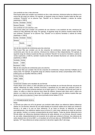Una condición en dos o más columnas
Para buscar datos que cumplan una condición en dos o más columnas, introduzca todos los criterios en la
misma fila del rango de criterios. Por ejemplo, el siguiente rango de criterios muestra todas las filas que
contienen "Producto" en la columna Tipo, "Davolio" en la columna Vendedor y valores de ventas
superiores a 1.000 $.
Escriba Vendedor Ventas
Generar Davolio

>1000

Una condición en una columna u otra
Para buscar datos que cumplan una condición de una columna o una condición de otra, introduzca los
criterios en filas diferentes del rango. Por ejemplo, el siguiente rango de criterios muestra todas las filas
que contienen "Producto" en la columna Tipo, "Davolio" en la columna Vendedor o valores de ventas
superiores a 1.000 $.
Escriba Vendedor Ventas
Generar
Davolio
>1000
Uno de dos conjuntos de condiciones para dos columnas
Para buscar filas que cumplan uno de dos conjuntos de condiciones, donde cada conjunto incluye
condiciones para más de una columna, introduzca los criterios en filas independientes. Por ejemplo, el
siguiente rango de criterios muestra las filas que contienen "Davolio" en la columna Vendedor y valores de
ventas superiores a 3.000 $ y también muestra las filas del vendedor Buchanan con valores de ventas
superiores a 1.500 $.
Vendedor Ventas
Davolio

>3000

Buchanan >1500
Más de dos conjuntos de condiciones para una columna
Para buscar filas que cumplan más de dos conjuntos de condiciones, incluya columnas múltiples con el
mismo título. Por ejemplo, el siguiente rango de criterios muestra las ventas comprendidas entre 5.000 y
8.000 $ junto con aquellas inferiores a 500 $.
Ventas Ventas
>5000 <8000
<500
Condiciones creadas como resultado de una fórmula
Puede utilizar como criterio un valor calculado que sea el resultado de una fórmula (fórmula: secuencia de
valores, referencias de celda, nombres, funciones u operadores de una celda que producen juntos un
valor nuevo. Una formula comienza siempre con el signo igual (=).). Si emplea una fórmula para crear un
criterio, no utilice un rótulo de columna como rótulo de criterios; conserve este rótulo vacío o utilice uno
distinto a un rótulo de columna del rango. Por ejemplo, el siguiente rango de criterios muestra filas que
tienen un valor en la columna C mayor que el promedio de las celdas C7:C10.

=C7>PROMEDIO($C$7:$C$10)



Notas
La fórmula que utilice con el fin de generar una condición debe utilizar una referencia relativa (referencia
relativa: en una fórmula, dirección de una celda basada en la posición relativa de la celda que contiene la
fórmula y la celda a la que se hace referencia. Si se copia la fórmula, la referencia se ajusta
automáticamente. Una referencia relativa toma la forma A1.) para hacer referencia al rótulo de columna
(por ejemplo, Ventas) o al campo correspondiente del primer registro. Todas las demás referencias de la
fórmula deben ser referencias absolutas (referencia de celda absoluta: en una fórmula, dirección exacta
de una celda, independientemente de la posición de la celda que contiene la fórmula. Una referencia de
celda absoluta tiene la forma $A$1.) y el resultado de la fórmula debe ser VERDADERO o FALSO. En el
ejemplo, "C7" hace referencia al campo (columna C) del primer registro (fila 7) del rango.

 