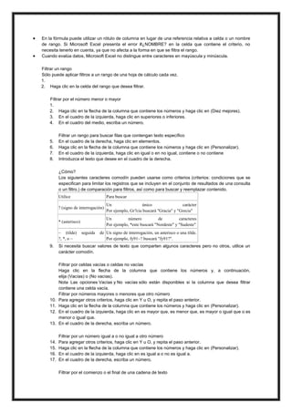 


En la fórmula puede utilizar un rótulo de columna en lugar de una referencia relativa a celda o un nombre
de rango. Si Microsoft Excel presenta el error #¿NOMBRE? en la celda que contiene el criterio, no
necesita tenerlo en cuenta, ya que no afecta a la forma en que se filtra el rango.
Cuando evalúa datos, Microsoft Excel no distingue entre caracteres en mayúscula y minúscula.
Filtrar un rango
Sólo puede aplicar filtros a un rango de una hoja de cálculo cada vez.
1.
2. Haga clic en la celda del rango que desea filtrar.
Filtrar por el número menor o mayor
1.
2. Haga clic en la flecha de la columna que contiene los números y haga clic en (Diez mejores).
3. En el cuadro de la izquierda, haga clic en superiores o inferiores.
4. En el cuadro del medio, escriba un número.

5.
6.
7.
8.

Filtrar un rango para buscar filas que contengan texto específico
En el cuadro de la derecha, haga clic en elementos.
Haga clic en la flecha de la columna que contiene los números y haga clic en (Personalizar).
En el cuadro de la izquierda, haga clic en igual o en no igual, contiene o no contiene
Introduzca el texto que desee en el cuadro de la derecha.
¿Cómo?
Los siguientes caracteres comodín pueden usarse como criterios (criterios: condiciones que se
especifican para limitar los registros que se incluyen en el conjunto de resultados de una consulta
o un filtro.) de comparación para filtros, así como para buscar y reemplazar contenido.
Utilice

Para buscar

? (signo de interrogación)

Un
único
carácter
Por ejemplo, Gr?cia buscará "Gracia" y "Grecia"

* (asterisco)

Un
número
de
caracteres
Por ejemplo, *este buscará "Nordeste" y "Sudeste"

~ (tilde)
?, *, o ~
9.

seguida

de Un signo de interrogación, un asterisco o una tilde.
Por ejemplo, fy91~? buscará "fy91?".

Si necesita buscar valores de texto que comparten algunos caracteres pero no otros, utilice un
carácter comodín.

13.

Filtrar por celdas vacías o celdas no vacías
Haga clic en la flecha de la columna que contiene los números y, a continuación,
elija (Vacías) o (No vacías).
Nota Las opciones Vacías y No vacías sólo están disponibles si la columna que desea filtrar
contiene una celda vacía.
Filtrar por números mayores o menores que otro número
Para agregar otros criterios, haga clic en Y u O, y repita el paso anterior.
Haga clic en la flecha de la columna que contiene los números y haga clic en (Personalizar).
En el cuadro de la izquierda, haga clic en es mayor que, es menor que, es mayor o igual que o es
menor o igual que.
En el cuadro de la derecha, escriba un número.

14.
15.
16.
17.

Filtrar por un número igual a o no igual a otro número
Para agregar otros criterios, haga clic en Y u O, y repita el paso anterior.
Haga clic en la flecha de la columna que contiene los números y haga clic en (Personalizar).
En el cuadro de la izquierda, haga clic en es igual a o no es igual a.
En el cuadro de la derecha, escriba un número.

10.
11.
12.

Filtrar por el comienzo o el final de una cadena de texto

 
