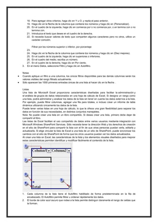 18. Para agregar otros criterios, haga clic en Y u O, y repita el paso anterior.
19. Haga clic en la flecha de la columna que contiene los números y haga clic en (Personalizar).
20. En el cuadro de la izquierda, haga clic en comienza por o no comienza por, o en termina con o no
termina con.
21. Introduzca el texto que desee en el cuadro de la derecha.
22. Si necesita buscar valores de texto que comparten algunos caracteres pero no otros, utilice un
carácter comodín.

3.




Filtrar por los números superior o inferior, por porcentaje
23.
24. Haga clic en la flecha de la columna que contiene los números y haga clic en (Diez mejores).
25. En el cuadro de la izquierda, haga clic en superiores o inferiores.
26. En el cuadro del medio, escriba un número.
27. En el cuadro de la derecha, haga clic en Por ciento.
En el menú Datos, seleccione Filtro y haga clic en Autofiltro.

Notas
Cuando aplique un filtro a una columna, los únicos filtros disponibles para las demás columnas serán los
valores visibles del rango filtrado actualmente.
Sólo aparecen las 1000 primeras entradas únicas de una lista al hacer clic en la flecha .
Listas
Una lista de Microsoft Excel proporciona características diseñadas para facilitar la administración y
el análisis de grupos de datos relacionados en una hoja de cálculo de Excel. Si designa un rango como
una lista, podrá administrar y analizar los datos de la lista sin tener en cuenta los datos externos a la lista.
Por ejemplo, puede filtrar columnas, agregar una fila para totales, e incluso crear un informe de tabla
dinámica utilizando únicamente los datos de la lista.
Puede tener varias listas en una hoja de cálculo, lo que le ofrece una gran flexibilidad para separar los
datos en función de sus necesidades, en distintos conjuntos manejables.
Nota No puede crear una lista en un libro compartido. Si desea crear una lista, primero debe dejar de
compartir el libro.
Las listas de Excel facilitan el uso compartido de datos entre varios usuarios mediante integración con
Microsoft Windows SharePoint Services. Sólo necesita tener la dirección Web y los derechos de creación
en el sitio de SharePoint para compartir la lista con el fin de que otras personas puedan verla, editarla y
actualizarla. Si elige vincular la lista de Excel a una lista de un sitio de SharePoint, puede sincronizar los
cambios con el sitio de SharePoint de forma que los otros usuarios puedan ver los datos actualizados.
Al crear una lista en Excel, las características de la lista y los elementos visuales diseñados para mejorar
estas características permiten identificar y modificar fácilmente el contenido de la lista.

1.
2.

Cada columna de la lista tiene el Autofiltro habilitado de forma predeterminada en la fila de
encabezado. El Autofiltro permite filtrar u ordenar rápidamente los datos.
El borde de color azul oscuro que rodea a la lista permite distinguir claramente el rango de celdas que
la forman.

 