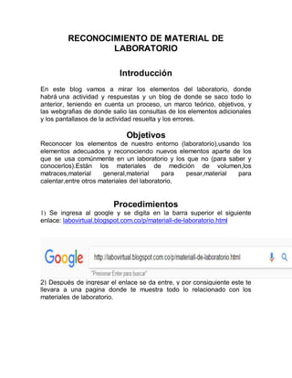 RECONOCIMIENTO DE MATERIAL DE
LABORATORIO
Introducción
En este blog vamos a mirar los elementos del laboratorio, donde
habrá una actividad y respuestas y un blog de donde se saco todo lo
anterior, teniendo en cuenta un proceso, un marco teórico, objetivos, y
las webgrafias de donde salio las consultas de los elementos adicionales
y los pantallasos de la actividad resuelta y los errores.
Objetivos
Reconocer los elementos de nuestro entorno (laboratorio),usando los
elementos adecuados y reconociendo nuevos elementos aparte de los
que se usa comúnmente en un laboratorio y los que no (para saber y
conocerlos).Están los materiales de medición de volumen,los
matraces,material general,material para pesar,material para
calentar,entre otros materiales del laboratorio.
Procedimientos
1) Se ingresa al google y se digita en la barra superior el siguiente
enlace: labovirtual.blogspot.com.co/p/materiall-de-laboratorio.html
2) Después de ingresar el enlace se da entre, y por consiguiente este te
llevara a una pagina donde te muestra todo lo relacionado con los
materiales de laboratorio.
 