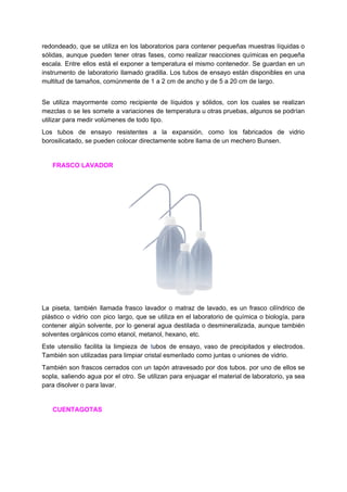redondeado, que se utiliza en los laboratorios para contener pequeñas muestras líquidas o
sólidas, aunque pueden tener otras ​fases​, como realizar ​reacciones químicas en pequeña
escala. Entre ellos está el exponer a temperatura el mismo contenedor. Se guardan en un
instrumento de ​laboratorio llamado ​gradilla​. Los tubos de ensayo están disponibles en una
multitud​ ​de​ ​tamaños,​ ​comúnmente​ ​de​ ​1​ ​a​ ​2​ ​cm​ ​de​ ​ancho​ ​y​ ​de​ ​5​ ​a​ ​20​ ​cm​ ​de​ ​largo​.
Se utiliza mayormente como recipiente de líquidos y sólidos, con los cuales se realizan
mezclas o se les somete a variaciones de temperatura u otras pruebas, algunos se podrían
utilizar​ ​para​ ​medir​ ​volúmenes​ ​de​ ​todo​ ​tipo.
Los tubos de ensayo resistentes a la expansión, como los fabricados de vidrio
borosilicatado,​ ​se​ ​pueden​ ​colocar​ ​directamente​ ​sobre​ ​llama​ ​de​ ​un​ ​mechero​ ​Bunsen.
​ ​​ ​​ ​​ ​​ ​​ ​​FRASCO​ ​LAVADOR
La piseta, también llamada frasco lavador o matraz de lavado, es un frasco cilíndrico de
plástico o vidrio con pico largo, que se utiliza en el laboratorio de química o biología, para
contener algún solvente, por lo general agua destilada o desmineralizada, aunque también
solventes​ ​orgánicos​ ​como​ ​etanol,​ ​metanol,​ ​hexano,​ ​etc.
Este utensilio facilita la limpieza de ​t​ubos de ensayo​, vaso de precipitados y electrodos.
También​ ​son​ ​utilizadas​ ​para​ ​limpiar​ ​cristal​ ​esmerilado​ ​como​ ​juntas​ ​o​ ​uniones​ ​de​ ​vidrio.
También son frascos cerrados con un tapón atravesado por dos tubos. por uno de ellos se
sopla, saliendo agua por el otro. Se utilizan para enjuagar el material de laboratorio, ya sea
para​ ​disolver​ ​o​ ​para​ ​lavar.
​ ​​ ​​ ​​ ​​ ​​ ​​CUENTAGOTAS
 