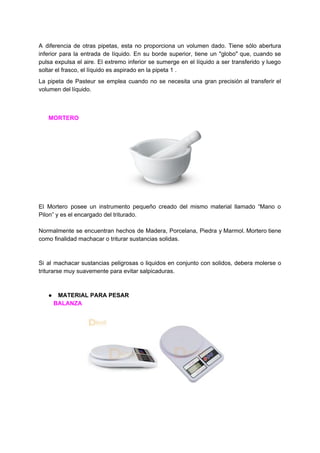 A diferencia de otras pipetas, esta no proporciona un volumen dado. Tiene sólo abertura
inferior para la entrada de líquido. En su borde superior, tiene un "globo" que, cuando se
pulsa expulsa el aire. El extremo inferior se sumerge en el líquido a ser transferido y luego
soltar​ ​el​ ​frasco,​ ​el​ ​líquido​ ​es​ ​aspirado​ ​en​ ​la​ ​pipeta​ ​1​ ​.
La pipeta de Pasteur se emplea cuando no se necesita una gran precisión al transferir el
volumen​ ​del​ ​líquido.
​ ​​ ​​ ​​ ​​ ​​ ​​MORTERO
El Mortero posee un instrumento pequeño creado del mismo material llamado “Mano o
Pilon”​ ​y​ ​es​ ​el​ ​encargado​ ​del​ ​triturado.
Normalmente se encuentran hechos de Madera, Porcelana, Piedra y Marmol. ​Mortero tiene
como​ ​finalidad​ ​machacar​ ​o​ ​triturar​ ​sustancias​ ​solidas.
Si al machacar sustancias peligrosas o liquidos en conjunto con solidos, debera molerse o
triturarse​ ​muy​ ​suavemente​ ​para​ ​evitar​ ​salpicaduras.
● MATERIAL​ ​PARA​ ​PESAR
​ ​​ ​​ ​​ ​​ ​​ ​​ ​​ ​​ ​​BALANZA
 