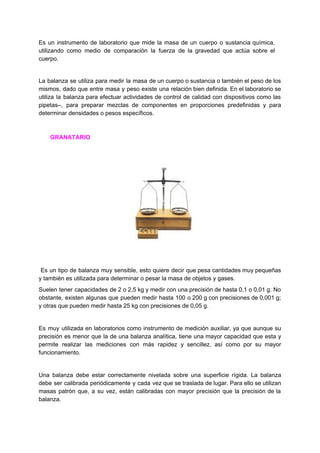 Es un ​instrumento de laboratorio que mide la masa de un cuerpo o sustancia química,
utilizando como medio de comparación la fuerza de la gravedad que actúa sobre el
cuerpo.
La balanza se utiliza para medir la masa de un cuerpo o sustancia o también el peso de los
mismos, dado que entre masa y peso existe una relación bien definida. En el laboratorio se
utiliza la balanza para efectuar actividades de control de calidad con dispositivos como las
pipetas–, para preparar mezclas de componentes en proporciones predefinidas y para
determinar​ ​densidades​ ​o​ ​pesos​ ​específicos.
​ ​​ ​​ ​​ ​​ ​​ ​​​ ​GRANATARIO
​Es un tipo de balanza muy sensible, esto quiere decir que pesa cantidades muy pequeñas
y​ ​también​ ​es​ ​utilizada​ ​para​ ​determinar​ ​o​ ​pesar​ ​la​ ​masa​ ​de​ ​objetos​ ​y​ ​gases.
Suelen tener capacidades de 2 o 2,5 kg y medir con una precisión de hasta 0,1 o 0,01 g. No
obstante, existen algunas que pueden medir hasta 100 o 200 g con precisiones de 0,001 g;
y​ ​otras​ ​que​ ​pueden​ ​medir​ ​hasta​ ​25​ ​kg​ ​con​ ​precisiones​ ​de​ ​0,05​ ​g.
Es muy utilizada en laboratorios como instrumento de medición auxiliar, ya que aunque su
precisión es menor que la de una balanza analítica, tiene una mayor capacidad que esta y
permite realizar las mediciones con más rapidez y sencillez, así como por su mayor
funcionamiento.
Una balanza debe estar correctamente nivelada sobre una superficie rígida. La balanza
debe ser calibrada periódicamente y cada vez que se traslada de lugar. Para ello se utilizan
masas patrón que, a su vez, están calibradas con mayor precisión que la precisión de la
balanza.
 