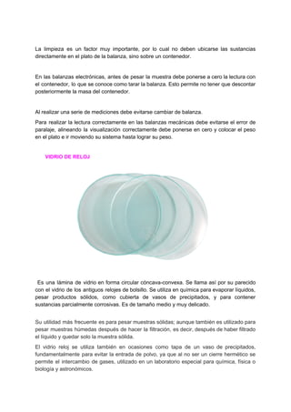 La limpieza es un factor muy importante, por lo cual no deben ubicarse las sustancias
directamente​ ​en​ ​el​ ​plato​ ​de​ ​la​ ​balanza,​ ​sino​ ​sobre​ ​un​ ​contenedor.
En las balanzas electrónicas, antes de pesar la muestra debe ponerse a cero la lectura con
el contenedor, lo que se conoce como tarar la balanza. Esto permite no tener que descontar
posteriormente​ ​la​ ​masa​ ​del​ ​contenedor.
Al​ ​realizar​ ​una​ ​serie​ ​de​ ​mediciones​ ​debe​ ​evitarse​ ​cambiar​ ​de​ ​balanza.
Para realizar la lectura correctamente en las balanzas mecánicas debe evitarse el error de
paralaje, alineando la visualización correctamente debe ponerse en cero y colocar el peso
en​ ​el​ ​plato​ ​e​ ​ir​ ​moviendo​ ​su​ ​sistema​ ​hasta​ ​lograr​ ​su​ ​peso.
​ ​​ ​​ ​​ ​​ ​​ ​​ ​​VIDRIO​ ​DE​ ​RELOJ
Es una lámina de vidrio en forma circular cóncava-convexa. Se llama así por su parecido
con el vidrio de los antiguos relojes de bolsillo. Se utiliza en química para evaporar líquidos,
pesar productos sólidos, como cubierta de vasos de precipitados, y para contener
sustancias​ ​parcialmente​ ​corrosivas.​ ​Es​ ​de​ ​tamaño​ ​medio​ ​y​ ​muy​ ​delicado.
Su utilidad más frecuente es para pesar muestras sólidas; aunque también es utilizado para
pesar muestras húmedas después de hacer la filtración, es decir, después de haber filtrado
el​ ​líquido​ ​y​ ​quedar​ ​solo​ ​la​ ​muestra​ ​sólida.
El vidrio reloj se utiliza también en ocasiones como tapa de un vaso de precipitados,
fundamentalmente para evitar la entrada de polvo, ya que al no ser un cierre hermético se
permite el intercambio de gases, utilizado en un laboratorio especial para química, física o
biología​ ​y​ ​astronómicos.
 