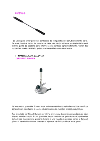 ​ ​​ ​​ ​​ ​​ ​​ ​​ESPÁTULA
Se utiliza para tomar pequeñas cantidades de compuestos que son, básicamente, polvo.
Se suele clasificar dentro del ​material de metal y es común encontrar en recetas técnicas el
término punta de espátula para referirse a esa cantidad aproximadamente. Tienen dos
curvaturas,​ ​una​ ​en​ ​cada​ ​lado,​ ​y​ ​cada​ ​una​ ​hacia​ ​el​ ​lado​ ​contrario​ ​a​ ​la​ ​otra.
● MATERIAL​ ​PARA​ ​CALENTAR
​ ​​ ​​ ​​ ​​ ​​ ​​ ​​ ​​ ​​MECHERO​ ​​ ​BUNSEN
Un mechero o quemador Bunsen es un ​instrumento utilizado en los laboratorios científicos
para​ ​calentar,​ ​​esterilizar​​ ​o​ ​proceder​ ​a​ ​la​ ​​combustión​​ ​de​ ​muestras​ ​o​ ​​reactivos​​ ​químicos.
Fue inventado por ​Robert Bunsen en 1857 y provee una transmisión muy rápida de calor
intenso en el laboratorio. Es un quemador de ​gas natural o de ​gases licuados procedentes
del petróleo (normalmente ​propano​, ​butano o una mezcla de ambos), siendo la llama el
producto​ ​de​ ​la​ ​combustión​ ​de​ ​una​ ​mezcla​ ​regulable​ ​de​ ​aire​ ​con​ ​uno​ ​de​ ​estos​ ​gases.
 