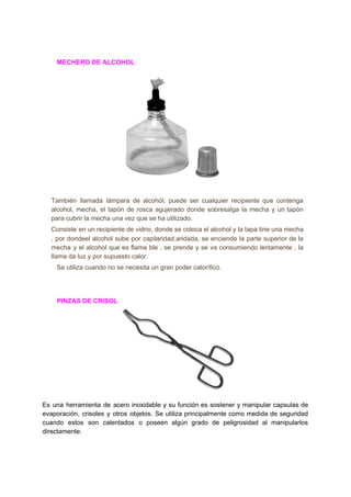 ​ ​​ ​​ ​​ ​​ ​​ ​​ ​​ ​​MECHERO​ ​DE​ ​ALCOHOL
También llamada lámpara de alcohól, puede ser cualquier recipiente que contenga
alcohol, mecha, el tapón de rosca agujerado donde sobresalga la mecha y un tapón
para​ ​cubrir​ ​la​ ​mecha​ ​una​ ​vez​ ​que​ ​se​ ​ha​ ​utilizado.
Consiste en un recipiente de vidrio, donde se coloca el alcohol y la tapa tine una mecha
, por dondeel alcohol sube por capilaridad.aridada, se enciende la parte superior de la
mecha y el alcohol que es flama ble , se prende y se va consumiendo lentamente , la
llama​ ​da​ ​luz​ ​y​ ​por​ ​supuesto​ ​calor.
​ ​​ ​​ ​Se​ ​utiliza​ ​cuando​ ​no​ ​se​ ​necesita​ ​un​ ​gran​ ​poder​ ​calorífico.
​ ​​ ​​ ​​ ​​ ​​ ​​ ​​ ​​PINZAS​ ​DE​ ​CRISOL
Es una herramienta de acero inoxidable y su función es sostener y manipular capsulas de
evaporación, crisoles y otros objetos. Se utiliza principalmente como medida de seguridad
cuando estos son calentados o poseen algún grado de peligrosidad al manipularlos
directamente.
 