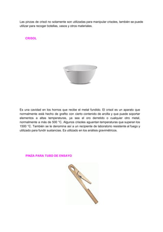 Las pinzas de crisol no solamente son utilizadas para manipular crisoles, también se puede
utilizar​ ​para​ ​recoger​ ​botellas,​ ​vasos​ ​y​ ​otros​ ​materiales.
​ ​​ ​​ ​​ ​​ ​​ ​​ ​​CRISOL
Es una cavidad en los hornos que recibe el metal fundido. El crisol es un aparato que
normalmente está hecho de grafito con cierto contenido de arcilla y que puede soportar
elementos a altas temperaturas, ya sea el oro derretido o cualquier otro metal,
normalmente a más de 500 °C. Algunos crisoles aguantan temperaturas que superan los
1500 °C. También se le denomina así a un recipiente de laboratorio resistente al fuego y
utilizado​ ​para​ ​fundir​ ​sustancias.​ ​Es​ ​utilizado​ ​en​ ​los​ ​análisis​ ​gravimétricos.
​ ​​ ​​ ​​ ​​ ​​ ​​ ​​PINZA​ ​PARA​ ​TUBO​ ​DE​ ​ENSAYO
 