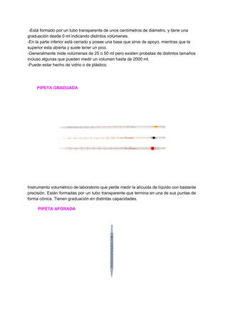 ​ ​-Está​ ​formado​ ​por​ ​un​ ​tubo​ ​transparente​ ​de​ ​unos​ ​centímetros​ ​de​ ​diámetro,​ ​y​ ​tiene​ ​una
graduación​ ​desde​ ​0​ ​ml​ ​indicando​ ​distintos​ ​volúmenes.
-En​ ​la​ ​parte​ ​inferior​ ​está​ ​cerrado​ ​y​ ​posee​ ​una​ ​base​ ​que​ ​sirve​ ​de​ ​apoyo,​ ​mientras​ ​que​ ​la
superior​ ​esta​ ​abierta​ ​y​ ​suele​ ​tener​ ​un​ ​pico.
-Generalmente​ ​mide​ ​volúmenes​ ​de​ ​25​ ​o​ ​50​ ​ml​ ​pero​ ​existen​ ​probetas​ ​de​ ​distintos​ ​tamaños
incluso​ ​algunas​ ​que​ ​pueden​ ​medir​ ​un​ ​volumen​ ​hasta​ ​de​ ​2000​ ​ml.
-Puede​ ​estar​ ​hecho​ ​de​ ​vidrio​ ​o​ ​de​ ​plástico.
​ ​​ ​​ ​​ ​​ ​​ ​​ ​​ ​PIPETA​ ​GRADUADA
Instrumento volumétrico de laboratorio que perite medir la alícuota de líquido con bastante
precisión. Están formadas por un tubo transparente que termina en una de sus puntas de
forma​ ​cónica.​ ​Tienen​ ​graduación​ ​en​ ​distintas​ ​capacidades.
​ ​​ ​​ ​​ ​​ ​​ ​​ ​​ ​​ ​​PIPETA​ ​AFORADA
 