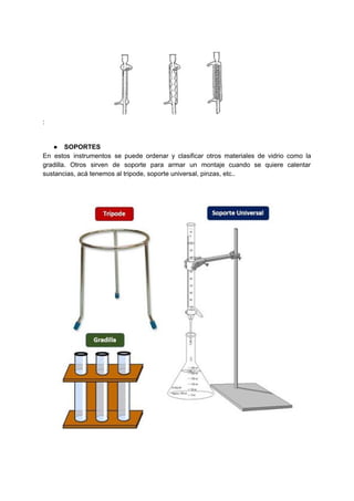 :
● SOPORTES
En estos instrumentos se puede ordenar y clasificar otros materiales de vidrio como la
gradilla. Otros sirven de soporte para armar un montaje cuando se quiere calentar
sustancias,​ ​acá​ ​tenemos​ ​al​ ​tripode,​ ​soporte​ ​universal,​ ​pinzas,​ ​etc..
 