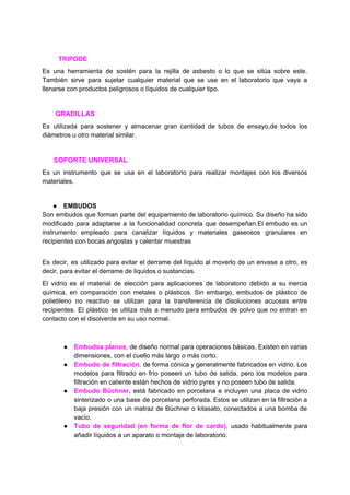 ​ ​​ ​​ ​​ ​​ ​​ ​​ ​​ ​​ ​​TRIPODE
Es una herramienta de sostén para la rejilla de asbesto o lo que se sitúa sobre este.
También sirve para sujetar cualquier material que se use en el laboratorio que vaya a
llenarse​ ​con​ ​productos​ ​peligrosos​ ​o​ ​líquidos​ ​de​ ​cualquier​ ​tipo.
​ ​​ ​​ ​​ ​​ ​​ ​​​ ​GRADILLAS
Es utilizada para sostener y almacenar gran cantidad de tubos de ensayo,de todos los
diámetros​ ​u​ ​otro​ ​material​ ​similar.
​ ​​ ​​ ​​ ​​ ​​ ​​SOPORTE​ ​UNIVERSAL
Es un instrumento que se usa en el laboratorio para realizar montajes con los diversos
materiales.
● EMBUDOS
Son embudos que forman parte del equipamiento de laboratorio químico. Su diseño ha sido
modificado para adaptarse a la funcionalidad concreta que desempeñan.El embudo es un
instrumento empleado para canalizar líquidos y materiales gaseosos granulares en
recipientes​ ​con​ ​bocas​ ​angostas​ ​y​ ​calentar​ ​muestras
Es decir, es utilizado para evitar el derrame del líquido al moverlo de un envase a otro, es
decir,​ ​para​ ​evitar​ ​el​ ​derrame​ ​de​ ​liquidos​ ​o​ ​sustancias.
El vidrio es el material de elección para aplicaciones de laboratorio debido a su inercia
química, en comparación con metales o plásticos. Sin embargo, embudos de plástico de
polietileno no reactivo se utilizan para la transferencia de disoluciones acuosas entre
recipientes. El plástico se utiliza más a menudo para embudos de polvo que no entran en
contacto​ ​con​ ​el​ ​disolvente​ ​en​ ​su​ ​uso​ ​normal.
● Embudos planos​, de diseño normal para operaciones básicas. Existen en varias
dimensiones,​ ​con​ ​el​ ​cuello​ ​más​ ​largo​ ​o​ ​más​ ​corto.
● Embudo de filtración​, de forma cónica y generalmente fabricados en vidrio. Los
modelos para filtrado en frío poseen un tubo de salida, pero los modelos para
filtración​ ​en​ ​caliente​ ​están​ ​hechos​ ​de​ ​vidrio​ ​pyrex​ ​y​ ​no​ ​poseen​ ​tubo​ ​de​ ​salida.
● Embudo Büchner​, está fabricado en porcelana e incluyen una placa de vidrio
sinterizado o una base de porcelana perforada. Estos se utilizan en la filtración a
baja presión con un matraz de Büchner o kitasato, conectados a una bomba de
vacío.
● Tubo de seguridad (en forma de flor de cardo)​, usado habitualmente para
añadir​ ​líquidos​ ​a​ ​un​ ​aparato​ ​o​ ​montaje​ ​de​ ​laboratorio.
 