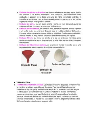 ● Embudo de adición o de goteo​, que tiene una llave que permiten que el líquido
sea añadido a un frasco lentamente. Son cilíndricos, frecuentemente están
graduados y poseen en su base una junta de vidrio esmerilado estándar. A
menudo se suministra con un tubo paralelo estrecho que conecta las partes
superior​ ​e​ ​inferior,​ ​para​ ​igualar​ ​la​ ​presión.
● Embudo de polvo​, con un cuello ancho y corto, es más apropiado para las
materias​ ​sólidas,​ ​ya​ ​que​ ​no​ ​se​ ​obstruyen​ ​fácilmente​ ​no.
● Embudo de decantación​, en forma de pera, tienen un tapón en la boca superior
y un cuello corto, con una llave de paso para el vertido controlado de líquidos.
Estos se utilizan para decantar dos fluidos in miscibles. Pueden estar graduados,
aunque​ ​esto​ ​no​ ​es​ ​muy​ ​común.​ ​Se​ ​utilizan​ ​en​ ​la​ ​extracción​ ​líquido-líquido.
● Embudo Hirsch​, su forma es similar a la de los embudos normales, pero
contienen agujeros de vidrio sinterizado en la base para que las filtraciones sean
más​ ​rápidas.
● Embudo de filtración en caliente​, es un embudo menos frecuente, posee una
camisa​ ​exterior,​ ​y​ ​está​ ​rodeado​ ​de​ ​un​ ​fluido​ ​que​ ​se​ ​calienta.
● OTRO​ ​MATERIAL
1. ​ ​​ ​​FRASCO​ ​LAVADOR​ ​DE​ ​GASES:​ ​​Los​ ​frascos​ ​lavadores​ ​de​ ​gases,​ ​como​ ​lo​ ​indica
su​ ​nombre,​ ​se​ ​utilizan​ ​para​ ​el​ ​lavado​ ​de​ ​gases.​ ​Para​ ​ello,​ ​el​ ​frasco​ ​lavador​ ​se
conecta​ ​a​ ​un​ ​flujo​ ​de​ ​gas​ ​y,​ ​en​ ​función​ ​de​ ​la​ ​aplicación,​ ​se​ ​llena​ ​con​ ​líquido.​ ​El​ ​gas
se​ ​introduce​ ​en​ ​el​ ​líquido​ ​a​ ​través​ ​de​ ​un​ ​tubo,​ ​mediante​ ​lo​ ​cual​ ​se​ ​eliminan​ ​las
impurezas​ ​contenidas​ ​en​ ​el​ ​gas.​ ​Mediante​ ​la​ ​selección​ ​adecuada​ ​de​ ​la​ ​solución
utilizada,​ ​también​ ​es​ ​posible​ ​una​ ​humidificación​ ​(con​ ​agua),​ ​un​ ​secado​ ​(con​ ​ácido
sulfúrico​ ​concentrado),​ ​e​ ​incluso​ ​una​ ​separación​ ​selectiva.​ ​El​ ​gas​ ​limpiado​ ​se​ ​extrae
del​ ​frasco​ ​lavador​ ​a​ ​través​ ​de​ ​un​ ​segundo​ ​tubo.
 