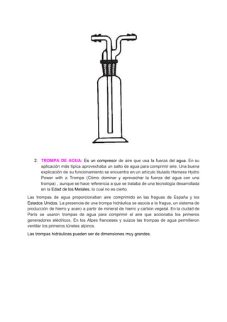 2. TROMPA DE AGUA: ​Es un ​compresor de aire que usa la fuerza del ​agua​. En su
aplicación más típica aprovechaba un salto de agua para comprimir aire. Una buena
explicación de su funcionamiento se encuentra en un artículo titulado ​Harness Hydro
Power with a Trompe (​Cómo dominar y aprovechar la fuerza del agua con una
trompa​) , aunque se hace referencia a que se trataba de una tecnología desarrollada
en​ ​la​ ​​Edad​ ​de​ ​los​ ​Metales​,​ ​lo​ ​cual​ ​no​ ​es​ ​cierto.
Las trompas de agua proporcionaban aire comprimido en las fraguas de España y los
Estados Unidos​. La presencia de una trompa hidráulica se asocia a la fragua, un sistema de
producción de hierro y acero a partir de mineral de hierro y carbón vegetal. En la ciudad de
París se usaron trompas de agua para comprimir el aire que accionaba los primeros
generadores eléctricos. En los Alpes franceses y suizos las trompas de agua permitieron
ventilar​ ​los​ ​primeros​ ​túneles​ ​alpinos.
Las​ ​trompas​ ​hidráulicas​ ​pueden​ ​ser​ ​de​ ​dimensiones​ ​muy​ ​grandes.
 