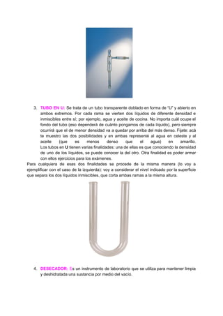 3. TUBO EN U: ​Se trata de un tubo transparente doblado en forma de “U” y abierto en
ambos extremos. Por cada rama se vierten dos líquidos de diferente densidad e
inmiscibles entre sí; por ejemplo, agua y aceite de cocina. No importa cuál ocupe el
fondo del tubo (eso dependerá de cuánto pongamos de cada líquido), pero siempre
ocurrirá que el de menor densidad va a quedar por arriba del más denso. Fijate: acá
te muestro las dos posibilidades y en ambas representé al agua en celeste y al
aceite (que es menos denso que el agua) en amarillo.
Los tubos en U tienen varias finalidades: una de ellas es que conociendo la densidad
de uno de los líquidos, se puede conocer la del otro. Otra finalidad es poder armar
con​ ​ellos​ ​ejercicios​ ​para​ ​los​ ​exámenes.
Para cualquiera de esas dos finalidades se procede de la misma manera (lo voy a
ejemplificar con el caso de la izquierda): voy a considerar el nivel indicado por la superficie
que​ ​separa​ ​los​ ​dos​ ​líquidos​ ​inmiscibles,​ ​que​ ​corta​ ​ambas​ ​ramas​ ​a​ ​la​ ​misma​ ​altura.
4. DESECADOR: ​E​s un ​instrumento de laboratorio que se utiliza para mantener limpia
y​ ​deshidratada​ ​una​ ​sustancia​ ​por​ ​medio​ ​del​ ​vacío.
 
