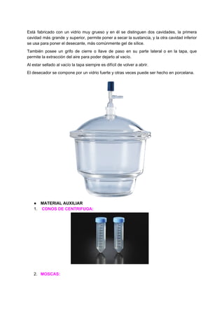 Está fabricado con un vidrio muy grueso y en él se distinguen dos cavidades, la primera
cavidad más grande y superior, permite poner a secar la sustancia, y la otra cavidad inferior
se​ ​usa​ ​para​ ​poner​ ​el​ ​desecante,​ ​más​ ​comúnmente​ ​gel​ ​de​ ​sílice.
También posee un grifo de cierre o llave de paso en su parte lateral o en la tapa, que
permite​ ​la​ ​extracción​ ​del​ ​aire​ ​para​ ​poder​ ​dejarlo​ ​al​ ​vacío.
Al​ ​estar​ ​sellado​ ​al​ ​vacío​ ​la​ ​tapa​ ​siempre​ ​es​ ​difícil​ ​de​ ​volver​ ​a​ ​abrir.
El​ ​desecador​ ​se​ ​compone​ ​por​ ​un​ ​vidrio​ ​fuerte​ ​y​ ​otras​ ​veces​ ​puede​ ​ser​ ​hecho​ ​en​ ​porcelana.
● MATERIAL​ ​AUXILIAR
1. ​ ​​CONOS​ ​DE​ ​CENTRIFUGA:
2. MOSCAS:
 