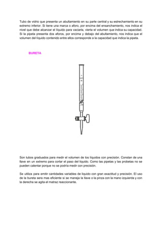 Tubo de vidrio que presenta un abultamiento en su parte central y su estrechamiento en su
extremo inferior. Si tiene una marca o aforo, por encima del ensanchamiento, nos indica el
nivel que debe alcanzar el líquido para vaciarla, vierta el volumen que indica su capacidad.
Si la pipeta presenta dos aforos, por encima y debajo del abultamiento, nos indica que el
volumen​ ​del​ ​líquido​ ​contenido​ ​entre​ ​ellos​ ​corresponde​ ​a​ ​la​ ​capacidad​ ​que​ ​indica​ ​la​ ​pipeta.
​ ​​ ​​ ​​ ​​ ​​ ​​ ​​ ​​ ​​ ​​ ​​BURETA
Son tubos graduados para medir el volumen de los líquidos con precisión. Constan de una
llave en un extremo para cortar el paso del liquido. Como las pipetas y las probetas no se
pueden​ ​calentar​ ​porque​ ​no​ ​se​ ​podría​ ​medir​ ​con​ ​precisión.
Se utiliza para emitir cantidades variables de liquido con gran exactitud y precisión. El uso
de la bureta sera mas eficiente si se maneja la llave o la pinza con la mano izquierda y con
la​ ​derecha​ ​se​ ​agita​ ​el​ ​matraz​ ​reaccionante.
 
