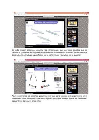 En esta imagen podemos encontrar los refrigerantes, que son todos aquellos que se
dedican a condensar los vapores procedentes de la destilación. Constan de dos circuitos
separados,​ ​la​ ​entrada​ ​de​ ​agua​ ​efectúa​ ​por​ ​la​ ​parte​ ​inferior​ ​y​ ​su​ ​salida​ ​por​ ​la​ ​superior.
Aquí encontramos los soportes, podemos decir que es la base de todo experimento en el
laboratorio. Estos tienen funciones como sujetar los tubos de ensayo, sujetar aro de bunsen,
apoyar​ ​tuvos​ ​de​ ​ensayo​ ​entre​ ​otras.
 