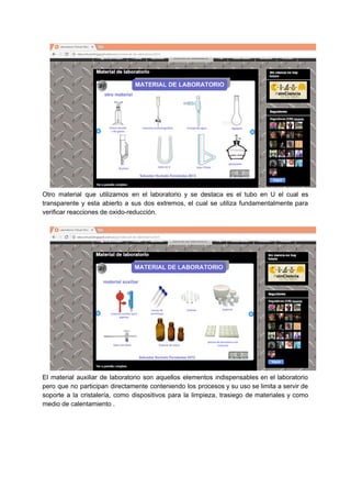 Otro material que utilizamos en el laboratorio y se destaca es el tubo en U el cual es
transparente y esta abierto a sus dos extremos, el cual se utiliza fundamentalmente para
verificar​ ​reacciones​ ​de​ ​oxido-reducción.
El material auxiliar de laboratorio ​son aquellos elementos indispensables en el laboratorio
pero que no participan directamente conteniendo los procesos y su uso se limita a servir de
soporte a la cristalería, como dispositivos para la limpieza, trasiego de materiales y como
medio​ ​de​ ​calentamiento​ ​.
 