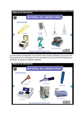 Los instrumentos de laboratorio se encuentran todos aquellos materiales que no se ven tan
frecuentemente en un laboratorio pero son esenciales a la hora de medir la temperatura, al
centrifugar,​ ​al​ ​necesitar​ ​un​ ​agitador​ ​magnético.
 