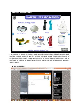 Este material es el mas importante debido a que sin estos (gafas de seguridad, mascarilla,
guantes, delantal, lavaojos, botiquín, extintor, vitrina de gases) no se puede realizar un
experimento de laboratorio, debido a que un 95% de sustancias son de alto riesgo, y si no
utilizamos el material de seguridad apropiado, puede traernos consecuencias a nuestra
salud​ ​y​ ​cuerpo.
● ACTIVIDADES:
 