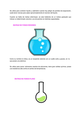 Se utiliza para contener liquido y calentarlo cuando hay peligro de perdida de evaporación,
suele​ ​tener​ ​marcas​ ​para​ ​saber​ ​aproximadamente​ ​el​ ​volumen​ ​del​ ​liquido.
Cuando se habla de matraz erlenmeyer, se esta hablando de un matraz graduado que
indican​ ​un​ ​determinado​ ​volumen​ ​y​ ​se​ ​encuentran​ ​en​ ​distintas​ ​capacidades.
​ ​​ ​​ ​​ ​​ ​​ ​​ ​​ ​​MATRAZ​ ​DE​ ​FONDO​ ​REDONDO
Como su nombre lo indica, es un recipiente redondo con un cuello corto y grueso, en la
que​ ​posee​ ​una​ ​abertura.
Se utiliza para poner volúmenes exactos de soluciones, tiene gran solidez química, posee
una​ ​resistencia​ ​alta​ ​contra​ ​el​ ​cambio​ ​de​ ​temperaturas.
​ ​​ ​​ ​​ ​​ ​​ ​​ ​​ ​​MATRAZ​ ​DE​ ​FONDO​ ​PLANO
 