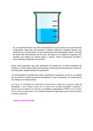Es un recipiente cilíndrico ​de ​vidrio borosilicatado fino que se utiliza muy comúnmente en
el ​laboratorio​, sobre todo, para preparar o calentar sustancias y traspasar ​líquidos​. Son
cilíndricos con un fondo plano; se les encuentra de varias capacidades, desde 1 ​ml hasta
de varios ​litros​. Normalmente son de ​vidrio​, de metal o de un plástico en especial y son
aquellos cuyo objetivo es contener ​gases o líquidos. Tienen componentes de ​teflón u
otros​ ​materiales​ ​resistentes​ ​a​ ​la​ ​​corrosión​.
Suelen estar ​graduados​, pero esta graduación es inexacta por la misma naturaleza del
artefacto; su forma regular facilita que pequeñas variaciones en la ​temperatura o incluso en
el​ ​vertido​ ​pasen​ ​desapercibidas​ ​en​ ​la​ ​graduación.
Es recomendable no utilizarlo para medir ​volúmenes de sustancias, ya que es un material
que se somete a cambios bruscos de temperatura, lo que lo descalibra y en consecuencia
nos​ ​entrega​ ​una​ ​medida​ ​errónea.
Los vasos de precipitado son fabricados comúnmente en ​vidrio (por lo general, ​vidrio de
borosilicato ), pero también puede ser en metal (como el ​acero inoxidable o ​aluminio​) o
algunos tipos de plástico (en particular, de ​polietileno​, ​polipropileno o ​PTFE​). Un uso común
de los vasos de polipropileno es el ​análisis espectral de ​rayos gamma de muestras líquidas
y​ ​sólidas​ ​y​ ​gaseosas.
​ ​​ ​​ ​​ ​​ ​VARILLA​ ​DE​ ​AGITACIÓN
 