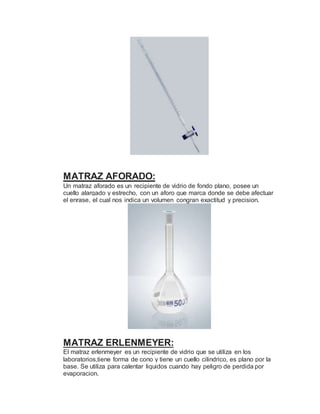 MATRAZ AFORADO:
Un matraz aforado es un recipiente de vidrio de fondo plano, posee un
cuello alargado y estrecho, con un aforo que marca donde se debe afectuar
el enrase, el cual nos indica un volumen congran exactitud y precision.
MATRAZ ERLENMEYER:
El matraz erlenmeyer es un recipiente de vidrio que se utiliza en los
laboratorios,tiene forma de cono y tiene un cuello cilindrico, es plano por la
base. Se utiliza para calentar liquidos cuando hay peligro de perdida por
evaporacion.
 