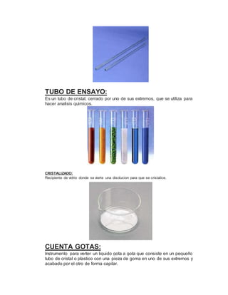 TUBO DE ENSAYO:
Es un tubo de cristal, cerrado por uno de sus extremos, que se utiliza para
hacer analisis quimicos.
CRISTALIZADO:
Recipiente de vidrio donde se vierte una disolucion para que se cristalice.
CUENTA GOTAS:
Instrumento para verter un liquido gota a gota que consiste en un pequeño
tubo de cristal o plastico con una pieza de goma en uno de sus extremos y
acabado por el otro de forma capilar.
 