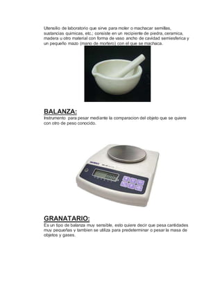 Utensilio de laboratorio que sirve para moler o machacar semillas,
sustancias quimicas, etc.; consiste en un recipiente de piedra, ceramica,
madera u otro material con forma de vaso ancho de cavidad semiesferica y
un pequeño mazo (mano de mortero) con el que se machaca.
BALANZA:
Instrumento para pesar mediante la comparacion del objeto que se quiere
con otro de peso conocido.
GRANATARIO:
Es un tipo de balanza muy sensible, esto quiere decir que pesa cantidades
muy pequeñas y tambien se utiliza para predeterminar o pesar la masa de
objetos y gases.
 