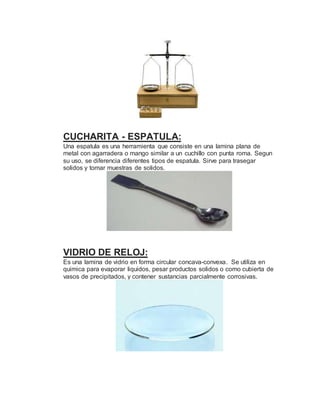 CUCHARITA - ESPATULA:
Una espatula es una herramienta que consiste en una lamina plana de
metal con agarradera o mango similar a un cuchillo con punta roma. Segun
su uso, se diferencia diferentes tipos de espatula. Sirve para trasegar
solidos y tomar muestras de solidos.
VIDRIO DE RELOJ:
Es una lamina de vidrio en forma circular concava-convexa. Se utiliza en
quimica para evaporar liquidos, pesar productos solidos o como cubierta de
vasos de precipitados, y contener sustancias parcialmente corrosivas.
 