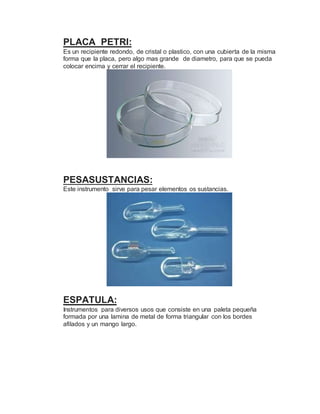 PLACA PETRI:
Es un recipiente redondo, de cristal o plastico, con una cubierta de la misma
forma que la placa, pero algo mas grande de diametro, para que se pueda
colocar encima y cerrar el recipiente.
PESASUSTANCIAS:
Este instrumento sirve para pesar elementos os sustancias.
ESPATULA:
Instrumentos para diversos usos que consiste en una paleta pequeña
formada por una lamina de metal de forma triangular con los bordes
afilados y un mango largo.
 