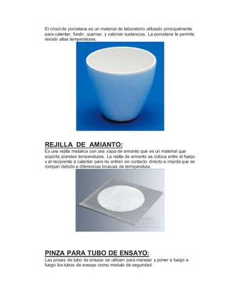 El crisol de porcelana es un material de laboratorio utilizado principalmente
para calentar, fundir, quemar, y calcinar sustancias. La porcelana le permite
resistir altas temperaturas.
REJILLA DE AMIANTO:
Es una rejilla metalica con una capa de amianto que es un material que
soporta grandes temperaturas. La rejilla de amianto se coloca entre el fuego
y el recipiente a calentar para no entren en contacto directo e impida que se
rompan debido a diferencias bruscas de termperatura.
PINZA PARA TUBO DE ENSAYO:
Las pinzas de tubo de ensayo se utilizan para manejar y poner a fuego a
fuego los tubos de ensayo como modulo de seguridad.
 
