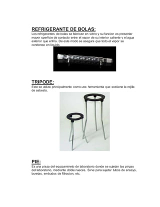 REFRIGERANTE DE BOLAS:
Los refrigerantes de bolas se fabrican en vidrio y su funcion es presentar
mayor sperficie de contacto entre el vapor de su interior caliente y el agua
exterior que enfria. De este modo se asegura que todo el vapor se
condense en liquido.
TRIPODE:
Este se utiliza principalmente como una herramienta que sostiene la rejilla
de asbesto.
PIE:
Es una pieza del equipamineto de laboratorio donde se sujetan las pinzas
del laboratorio, mediante doble nueces. Sirve para sujetar tubos de ensayo,
buretas, embudos de filtracion, etc.
 