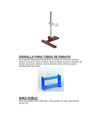 GRADILLA PARA TUBOS DE ENSAYO:
Es el soporte adecuado para mantener los tubos de ensayo en posicion
vertical. Los hay de varios tamaños, tanto en cuanto al numero de tubos de
ensayo que puede contener como al diametro de los orificios paralos
distintos tubos de ensayo.
NUEZ DOBLE:
Sirve para sujetar otros materiales, como pueden ser aros, agarraderas,
pinzas, etc.
 