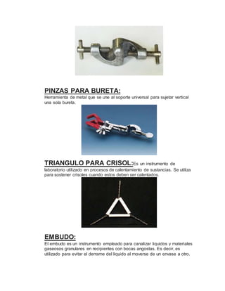 PINZAS PARA BURETA:
Herramienta de metal que se une al soporte universal para sujetar vertical
una sola bureta.
TRIANGULO PARA CRISOL:Es un instrumento de
laboratorio utilizado en procesos de calentamiento de sustancias. Se utiliza
para sostener crisoles cuando estos deben ser calentados.
EMBUDO:
El embudo es un instrumento empleado para canalizar liquidos y materiales
gaseosos granulares en recipientes con bocas angostas. Es decir, es
utilizado para evitar el derrame del liquido al moverse de un envase a otro.
 