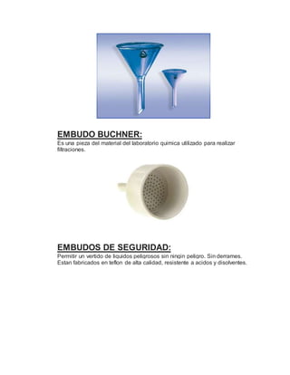 EMBUDO BUCHNER:
Es una pieza del material del laboratorio quimica utilizado para realizar
filtraciones.
EMBUDOS DE SEGURIDAD:
Permitir un vertido de liquidos peligrosos sin ningin peligro. Sin derrames.
Estan fabricados en teflon de alta calidad, resistente a acidos y disolventes.
 