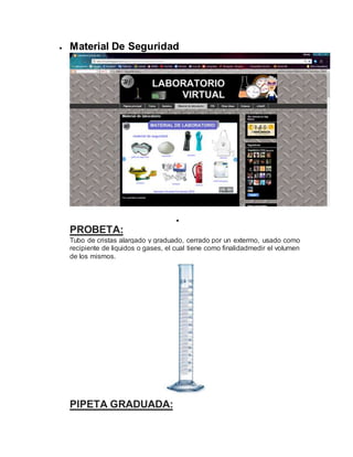  Material De Seguridad

PROBETA:
Tubo de cristas alargado y graduado, cerrado por un extermo, usado como
recipiente de liquidos o gases, el cual tiene como finalidadmedir el volumen
de los mismos.
PIPETA GRADUADA:
 