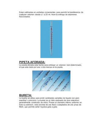 Estan calibradas en unidades convenientes para permitir la transferencia de
cualquier volumen desde o.1 a 25 ml. Hcen la entrega de volumenes
fraccionados.
PIPETA AFORADA:
La pipeta aforada esta hecha para entregar un volumen bien determinado,
el que esta dado por una o dos marcas en la pipeta.
BURETA:
La buerta se utiliza para emitir cantidades variables de liquido con gran
exactitud y precision. La bureta es un tubo graduado de gran extension,
generalmente construido de vidrio. Posee un diametro interno uniforme en
toda su extinsion, esta provista de una llave o adaptados de una pinza de
Mohr, que permite verter liquidos gota a gota.
 