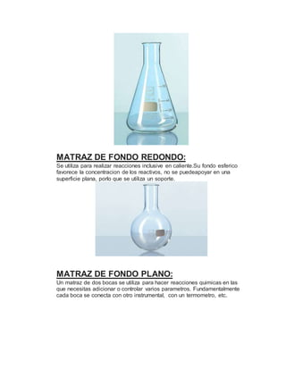 MATRAZ DE FONDO REDONDO:
Se utiliza para realizar reacciones inclusive en caliente.Su fondo esferico
favorece la concentracion de los reactivos, no se puedeapoyar en una
superficie plana, porlo que se utiliza un soporte.
MATRAZ DE FONDO PLANO:
Un matraz de dos bocas se utiliza para hacer reacciones quimicas en las
que necesitas adicionar o controlar varios parametros. Fundamentalmente
cada boca se conecta con otro instrumental, con un termometro, etc.
 