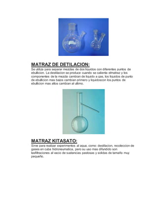 MATRAZ DE DETILACION:
Se utiliza para separar mezclas de dos liquidos con diferentes puntos de
ebullicion. La destilacion se produce cuando se calienta elmatraz y los
componentes de la mezcla cambian de liquido a gas, los liquidos de punto
de ebullicion mas bajos cambian primero y liquidoscon los puntos de
ebullicion mas altos cambian al ultimo.
MATRAZ KITASATO:
Sirve para realizar experimentos al agua, como: destilacion, recoleccion de
gases en cuba hidroneumatica, pero su uso mas difundido son
lasfiltraciones al vacio de sustancias pastosas y solidas de tamaño muy
pequeño.
 