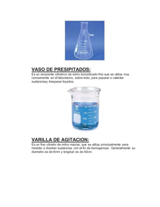 VASO DE PRESIPITADOS:
Es un recipiente cilindrico de vidrio borosilicado fino que se utiliza muy
comunmente en el laboratorio, sobre todo, para peparar o calentar
sustanciasy traspasar liquidos.
VARILLA DE AGITACION:
Es un fino cilindro de vidrio macizo, que se utiliza principalmente para
mezclar o disolver sustancias con el fin de homogenizar. Generalmente su
diametro es de 6mm y longitud es de 40cm.
 