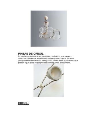 PINZAS DE CRISOL:
Es una herramienta de acero inoxidable y su funcion es sostener y
manipular capsulas de evaporacion, crisoles y otros objetos. Se utiliza
principalmente como medida de seguridad cuando estos son calentados o
poseen algun grado de peligrosidad al manipularlos directamente.
CRISOL:
 