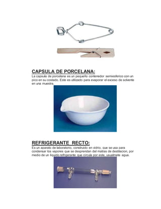 CAPSULA DE PORCELANA:
La capsula de porcelana es un pequeño contenedor semiesferico con un
pico en su costado. Este es utilizado para evaporar el exceso de solvente
en una muestra.
REFRIGERANTE RECTO:
Es un aparato de laboratorio, construido en vidrio, que se usa para
condensar los vapores que se desprendan del matras de destilacion, por
medio de un liquido refrigerante que circula por este, usualmete agua.
 
