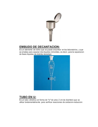 EMBUDO DE DECANTACION:
Es un elemento de vidrio que se puede encontrar en los laboratorios, y que
se emplea para separar dos liquidos inmicibles, es decir, para la separacion
de fases liquidas de distinta densidad.
TUBO EN U:
Es un tubo cilindrico en forma de "U" de unos 2 cm de diamtero que se
utiliza fundamentalmente para verificar reacciones de oxidacion-reduccion
 