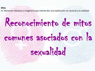 Mito
m. Narración fabulosa e imaginaria que intenta dar una explicación no racional a la realidad




   Reconocimiento de mitos
   comunes asociados con la
         sexualidad
 