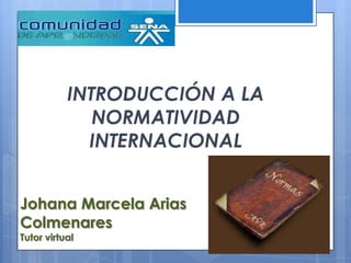 INTRODUCCIÓN A LA
              NORMATIVIDAD
             INTERNACIONAL


Johana Marcela Arias
Colmenares
Tutor virtual
 