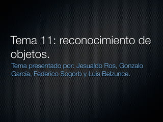 Tema 11: reconocimiento de
objetos.
Tema presentado por: Jesualdo Ros, Gonzalo
García, Federico Sogorb y Luis Belzunce.
 