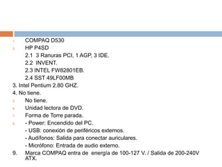 COMPAQ D530HP P4SD	2.1  3 Ranuras PCI, 1 AGP, 3 IDE.2.2  INVENT.2.3 INTEL FW82801EB.2.4 SST 49LF00MB3. Intel Pentium 2.80 GHZ.4. No tiene.No tiene.Unidad lectora de DVD.Forma de Torre parada.- Power: Encendido del PC.	- USB: conexión de periféricos externos.- Audífonos: Salida para conectar auriculares.- Micrófono: Entrada de audio externo.9. 	Marca COMPAQ entra de  energía de 100-127 V. / Salida de 200-240V ATX.