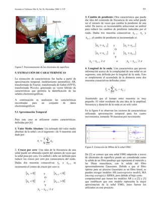Scientia et Technica Año X, No 26, Diciembre 2004. U.T.P                                                                       55


                                                                     3. Cambio de pendiente: Otra característica que puede
                                                                     dar idea del contenido de frecuencia de una señal puede
                                                                     ser el número de veces que cambia la pendiente de una
                                                                     señal. De nuevo, es recomendable seleccionar un umbral
                                                                     para reducir los cambios de pendiente inducidos por el
                                                                     ruido. Dadas tres muestras consecutivas xk −1 , xk y
                                                                     xk +1 , el cambio de pendiente es incrementado si:

                                                                              {xk > xk −1}         y       {xk > xk +1}
                                                                                                    O
                                                                              {xk < xk −1}         y       {xk > xk +1}
                                                                                                     Y
                                                                         xk − xk −1 ≥ ε                o      xk − xk +1 ≥ ε
Figura 3. Posicionamiento de los electrodos de superficie
                                                                     4. Longitud de la onda: Una característica que provee
                                                                     información acerca de la complejidad de una señal en un
5. EXTRACCIÓN DE CARACTERÍSTICAS
                                                                     segmento, esta definida por la longitud de la onda. Esto
La extracción de características fue hecha a partir de               es simplemente el acumulado de la distancia entre dos
aproximación temporal, modelamiento paramétrico AR,                  muestras consecutivas definidas como:
transformada de Fourier, transformada de Gabor (STFT),
                                                                                               N
transformada Wavelet, generando un vector híbrido de
características que permitía la identificación de las
                                                                                          lo = ∑ xk − xk −1
                                                                                              k =1
señales electromiográficas.
                                                                     Asumiendo que el tiempo entre muestras es muy
A continuación se            analizarán las        características
                                                                     pequeño. El valor resultante da una idea de la amplitud,
encontradas     para         un     conjunto         de     datos
                                                                     frecuencia y duración de la onda en un solo valor.
electromiográficos.
                                                                     En la figura 4 se observan los vectores de características
5.1 Aproximación Temporal
                                                                     utilizando aproximación temporal para los cuatro
                                                                     movimientos, tomando 30 muestras por movimiento.
Para este caso se utilizaron cuatro características,
definidas por [6]:

1. Valor Medio Absoluto: Un estimado del valor medio
absoluto de la señal x en el segmento i de N muestras está
dado por:
                               1 N
                        xi =     ∑ xk
                               N k =1
                                                                     Figura 4. Extracción de 400ms de la señal EMG
2. Cruces por cero: Una idea de la frecuencia de una
señal puede ser obtenida a partir del número de veces que
                                                                     De [3] se conoce que una señal EMG adquirida a traves
la señal pasa por cero. Un umbral ε debe ser definido para
                                                                     de electrodos de superficie puede ser considerada como
reducir los cruces por cero por consecuencia del ruido.
                                                                     la salida de un filtro pasabajo que representa al músculo y
Dadas dos muestras consecutivas xk y xk +1 se                        las fibras musculares, con la salida del filtro
incrementa el conteo de cruces por cero si:                          aproximadamente Gaussiana. Debido a que el filtro
                                                                     óptimo para un proceso Gaussiano es un filtro lineal, se
           {xk > 0}             y         {xk +1 < 0}                pueden escoger modelos AR (autoregresive model), MA
                                                                     (moving average) y ARMA, pero debido al bajo costo
                                O                                    computacional que tienen los modelos AR y a [2] y [3]
           {xk < 0}             y         {xk +1 > 0}                que establecen que este modelo representa la mejor
                                Y                                    aproximacion de la señal EMG, éstos fueron los
                                                                     utilizados en este proyecto.
                         xk − xk +1 ≥ ε
 