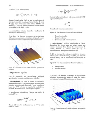 56                                                                        Scientia et Technica Año X, No 26, Diciembre 2004. UTP


El modelo AR es definido como:                                                            N          − j 2π ( k −1)
                                                                                                                      n −1
                                                                              X (k ) = ∑ x[n]e                         N
                      P                                                                  n =1
            y ( n) = ∑ α i • y ( n − i ) + z ( n)
                     i =1                                       Y donde la frecuencia fk para cada componente del PSD
                                                                se puede hallar como:
Donde y(n) es la señal EMG, αi son los coeficientes, P
denota el orden del modelo, y z(n) un término de error.                                           kf s
De [2] y [3] se tiene que el orden óptimo del filtro está                                  fk =
entre P=5 y P=20, y que no se observa diferencia entre                                            N
los modelos AR de orden 5 y 10.
                                                                Donde fs es la frecuencia de muestreo.
Las características extraídas fueron los 3 coeficientes de
menor orden del modelo [3].                                     A partir de este cálculo se extraen tres características:

En la figura 5 se observan los vectores de características          •    Potencia promedio.
utilizando modelamiento paramétrico AR para los cuatro              •    Potencia máxima.
movimientos, tomando 30 muestras por movimiento.                  •    Frecuencia de la máxima potencia.

                                                                2. Espectrograma: Calcula la transformada de Fourier
                                                                dependiente del tiempo para una señal, usando una
                                                                ventana deslizante. Esta forma de transformada de
                                                                Fourier, también se conoce como (STFT). El
                                                                espectrograma es la magnitud de esta función.

                                                                De [3] se tiene que los mejores resultados se obtienen
                                                                utilizando una ventana Hamming de 200ms, con translape
                                                                menor al 30% y con un paso de frecuencia discreto de
                                                                20Hz.

                                                                A partir de este cálculo se extraen dos características:

                                                                    •    Energía media.
Figura 5. Características de la señal utilizando aproximación
                                                                    •    Energía máxima.
temporal

5.2 Aproximación Espectral
                                                                En la figura 6 se observan los vectores de características
Para la obtención de características utilizando
                                                                utilizando aproximación espectral para los cuatro
aproximación espectral se utilizaron dos métodos:
                                                                movimientos, tomando 30 muestras por movimiento.
1. Periodograma: Una forma de estimar la densidad del
espectro de potencia (PSD) de una señal es simplemente
encontrar la transformada discreta de Fourier (usualmente
hecha con FFT) y tomar la magnitud al cuadrado del
resultado. Este estimado es llamado periodograma.

El periodograma estimado del PSD de una señal x de
longitud N es:

                                 2
                         X (k )
              Pxx (k ) =        , k=1,…,N
                           N
Donde X(k) son los coeficientes de la FFT y están
definidos como:
                                                                Figura 6. Características de la señal utilizando aproximación
                                                                espectral
 